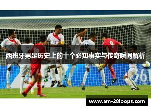 西班牙男足历史上的十个必知事实与传奇瞬间解析 西班牙男足历史上的十个必知事实与传奇瞬间解析