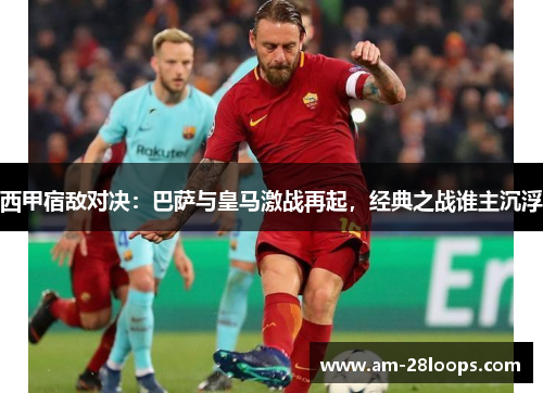 西甲宿敌对决：巴萨与皇马激战再起，经典之战谁主沉浮