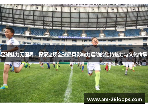 足球魅力无国界:探索这项全球最具影响力运动的独特魅力与文化传承 足球魅力无国界:探索这项全球最具影响力运动的独特魅力与文化传承