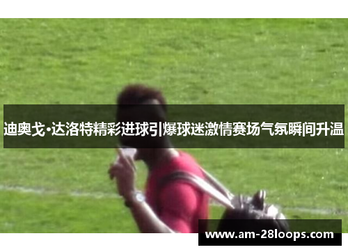 迪奥戈·达洛特精彩进球引爆球迷激情赛场气氛瞬间升温 迪奥戈·达洛特精彩进球引爆球迷激情赛场气氛瞬间升温