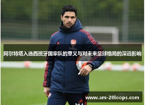 阿尔特塔入选西班牙国家队的意义与对未来足球格局的深远影响 阿尔特塔入选西班牙国家队的意义与对未来足球格局的深远影响