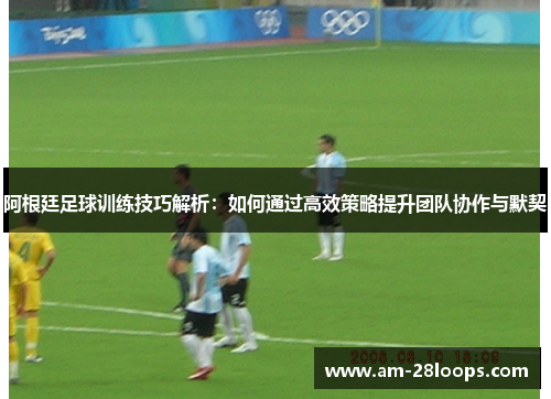 阿根廷足球训练技巧解析:如何通过高效策略提升团队协作与默契 阿根廷足球训练技巧解析:如何通过高效策略提升团队协作与默契