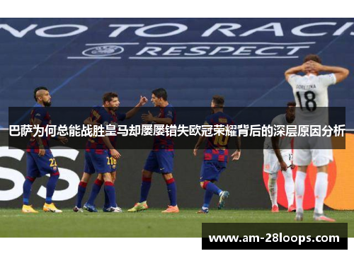 巴萨为何总能战胜皇马却屡屡错失欧冠荣耀背后的深层原因分析 巴萨为何总能战胜皇马却屡屡错失欧冠荣耀背后的深层原因分析