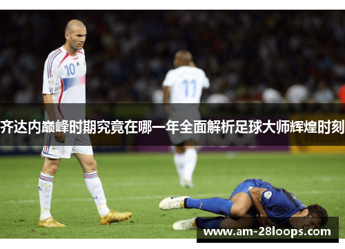 齐达内巅峰时期究竟在哪一年全面解析足球大师辉煌时刻 齐达内巅峰时期究竟在哪一年全面解析足球大师辉煌时刻