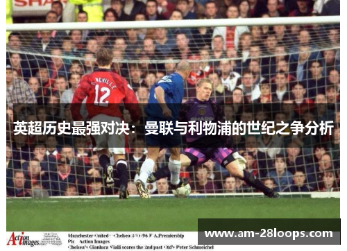 英超历史最强对决:曼联与利物浦的世纪之争分析 英超历史最强对决:曼联与利物浦的世纪之争分析