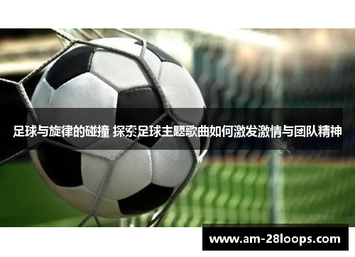 足球与旋律的碰撞 探索足球主题歌曲如何激发激情与团队精神