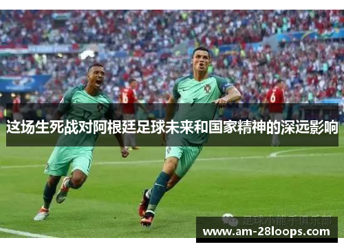 这场生死战对阿根廷足球未来和国家精神的深远影响 这场生死战对阿根廷足球未来和国家精神的深远影响