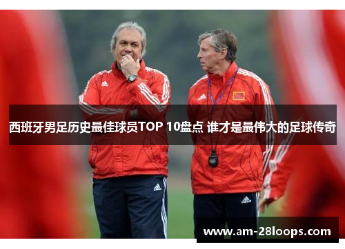 西班牙男足历史最佳球员TOP 10盘点 谁才是最伟大的足球传奇