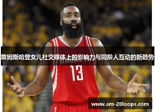 詹姆斯哈登女儿社交媒体上的影响力与同龄人互动的新趋势 詹姆斯哈登女儿社交媒体上的影响力与同龄人互动的新趋势