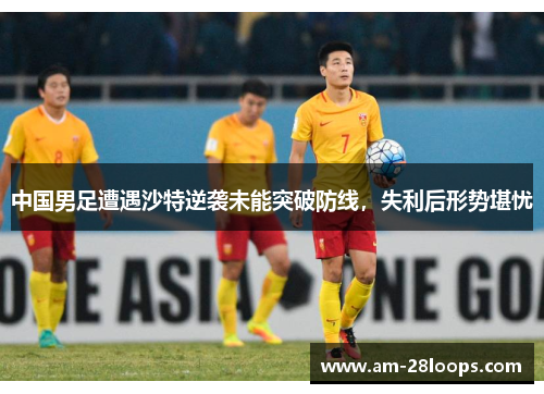 中国男足遭遇沙特逆袭未能突破防线，失利后形势堪忧