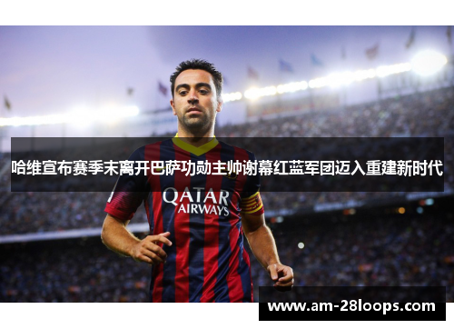 哈维宣布赛季末离开巴萨功勋主帅谢幕红蓝军团迈入重建新时代