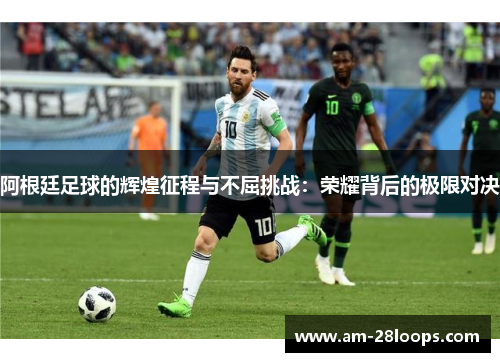 阿根廷足球的辉煌征程与不屈挑战:荣耀背后的极限对决 阿根廷足球的辉煌征程与不屈挑战:荣耀背后的极限对决
