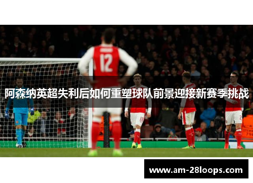 阿森纳英超失利后如何重塑球队前景迎接新赛季挑战 阿森纳英超失利后如何重塑球队前景迎接新赛季挑战